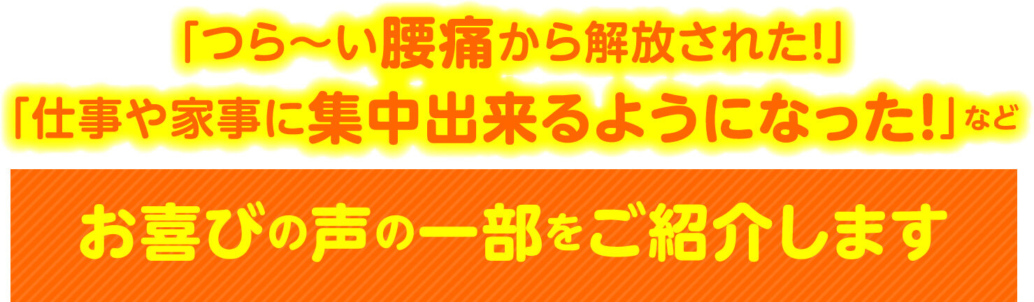 「つら〜い腰痛から解放された！」「仕事や家事に集中出来るようになった！」など お喜びの声の一部をご紹介します