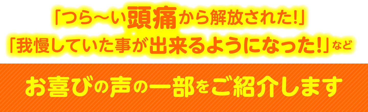 「つら〜い頭痛から解放された！」「我慢していた事が出来るようになった！」など お喜びの声の一部をご紹介します