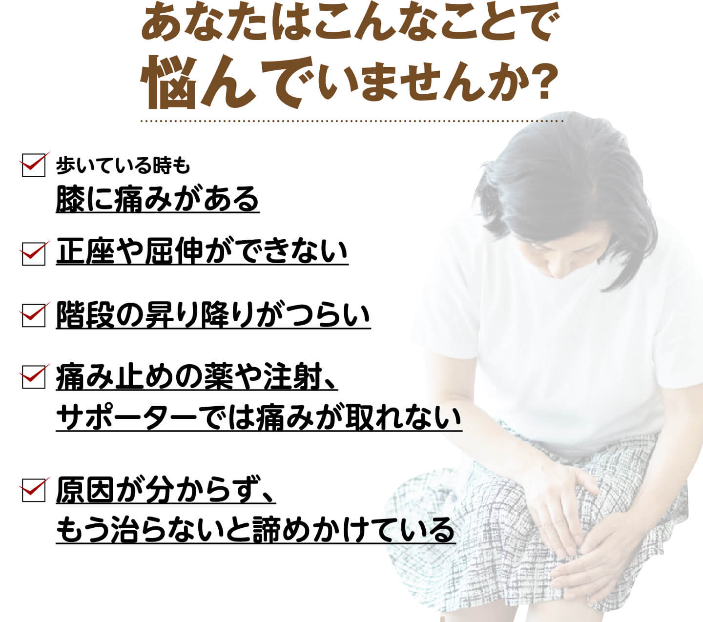 あなたはこんなことで悩んでいませんか？（歩いている時も膝に痛みがある・正座や屈伸ができない・階段の昇り降りがつらい・痛み止めやサポーターでは痛みが取れない・原因が分からず諦めかけている）