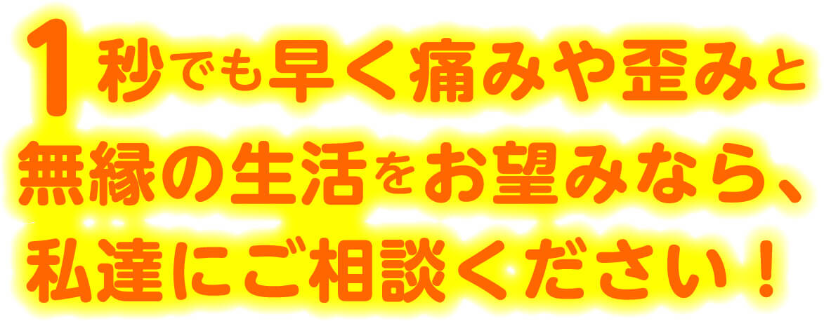 1秒でも早く痛みや歪みと無縁の生活をお望みなら、私達にご相談ください