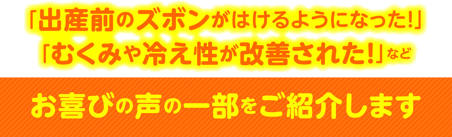 「出産前のズボンがはけるようになった！」「むくみや冷え性が改善された！」など お喜びの声の一部をご紹介します