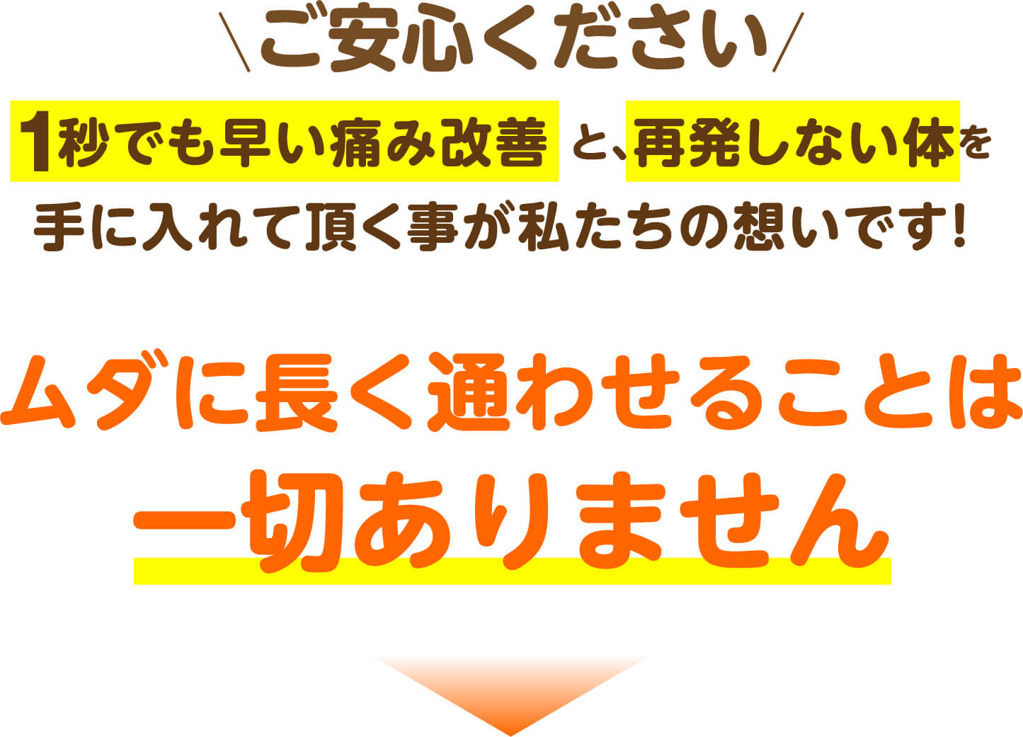 ご安心ください 1秒でも早い痛み改善と再発しない体を手に入れて頂く事が私たちの想いです ムダに長く通わせることは一切ありません