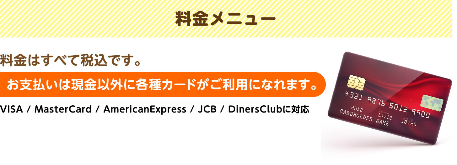 料金メニュー 料金はすべて税込です。お支払いは現金以外に各種カードがご利用になれます（VISA・MasterCard・AmericanExpress・JCB・DinersClub対応）