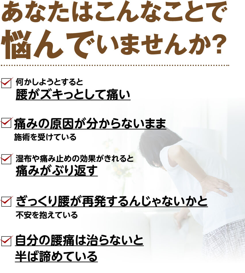 あなたはこんなことで悩んでいませんか？（何かしようとすると腰がズキっとして痛い・痛みの原因が分からないまま施術を受けている・湿布や痛み止めの効果がきれると痛みがぶり返す・ぎっくり腰が再発するんじゃないかと不安・自分の腰痛は治らないと半ば諦めている）