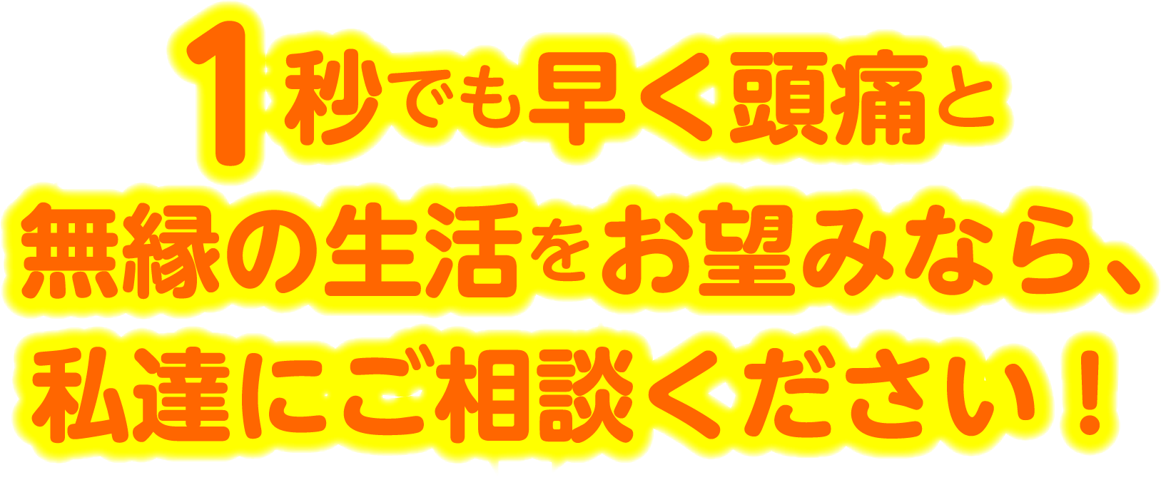1秒でも早く頭痛と無縁の生活をお望みなら、私達にご相談ください