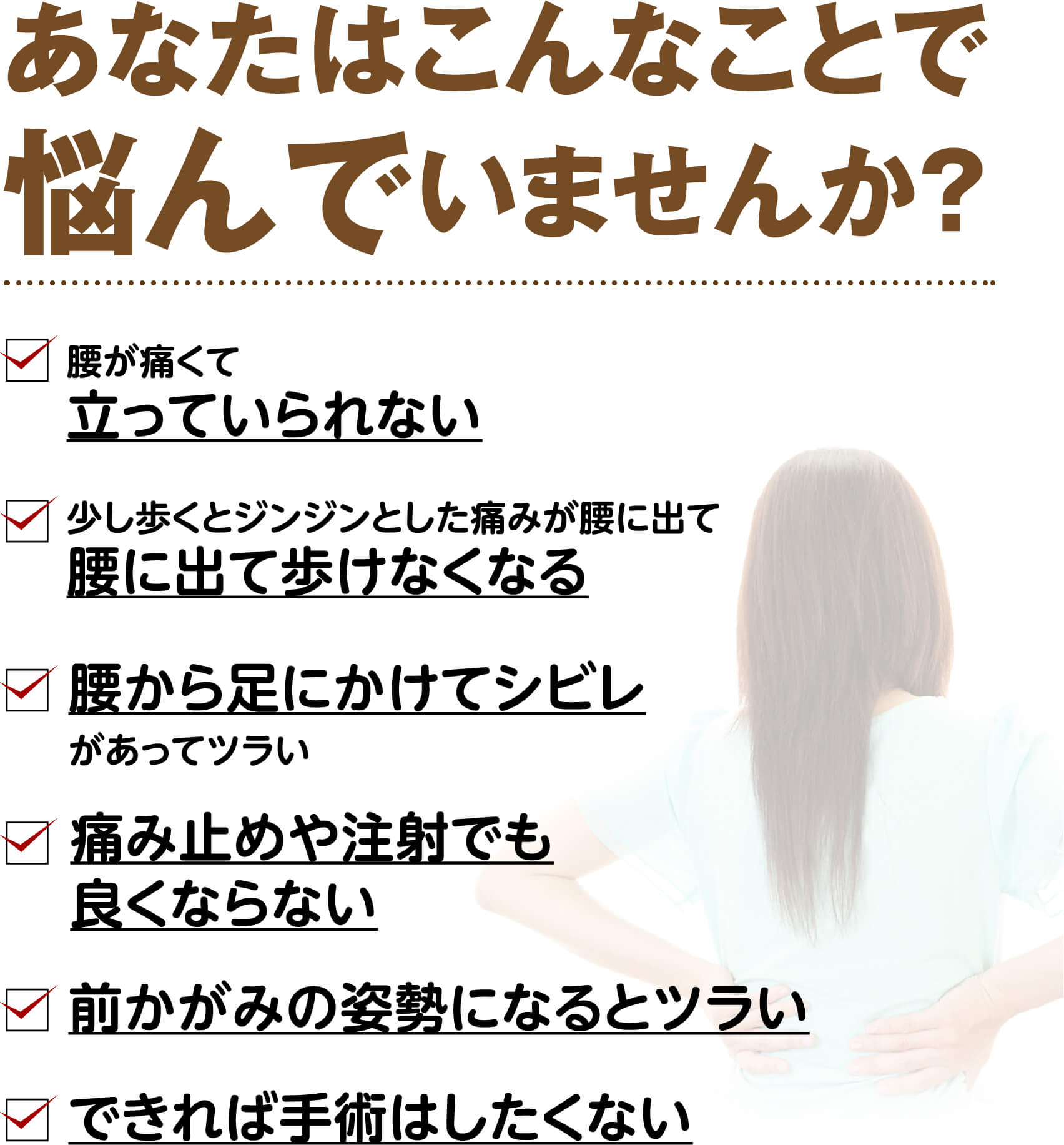 あなたはこんなことで悩んでいませんか？（腰が痛くて立っていられない・ジンジンとした痛みが腰に出て歩けなくなる・腰から足にかけてシビレがある・足を触っても感覚がない・痛み止めや注射でも良くならない・前かがみの姿勢になるとツラい・できれば手術はしたくない）