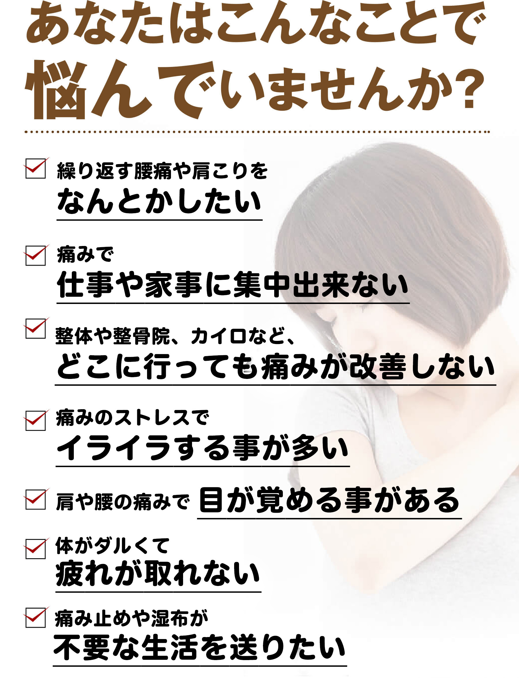 あなたはこんなことで悩んでいませんか？（繰り返す腰痛や肩こりをなんとかしたい・痛みで仕事や家事に集中出来ない・どこに行っても痛みが改善しない・痛みのストレスでイライラする・肩や腰の痛みで目が覚める・体がダルくて疲れが取れない・痛み止めや湿布が不要な生活を送りたい）