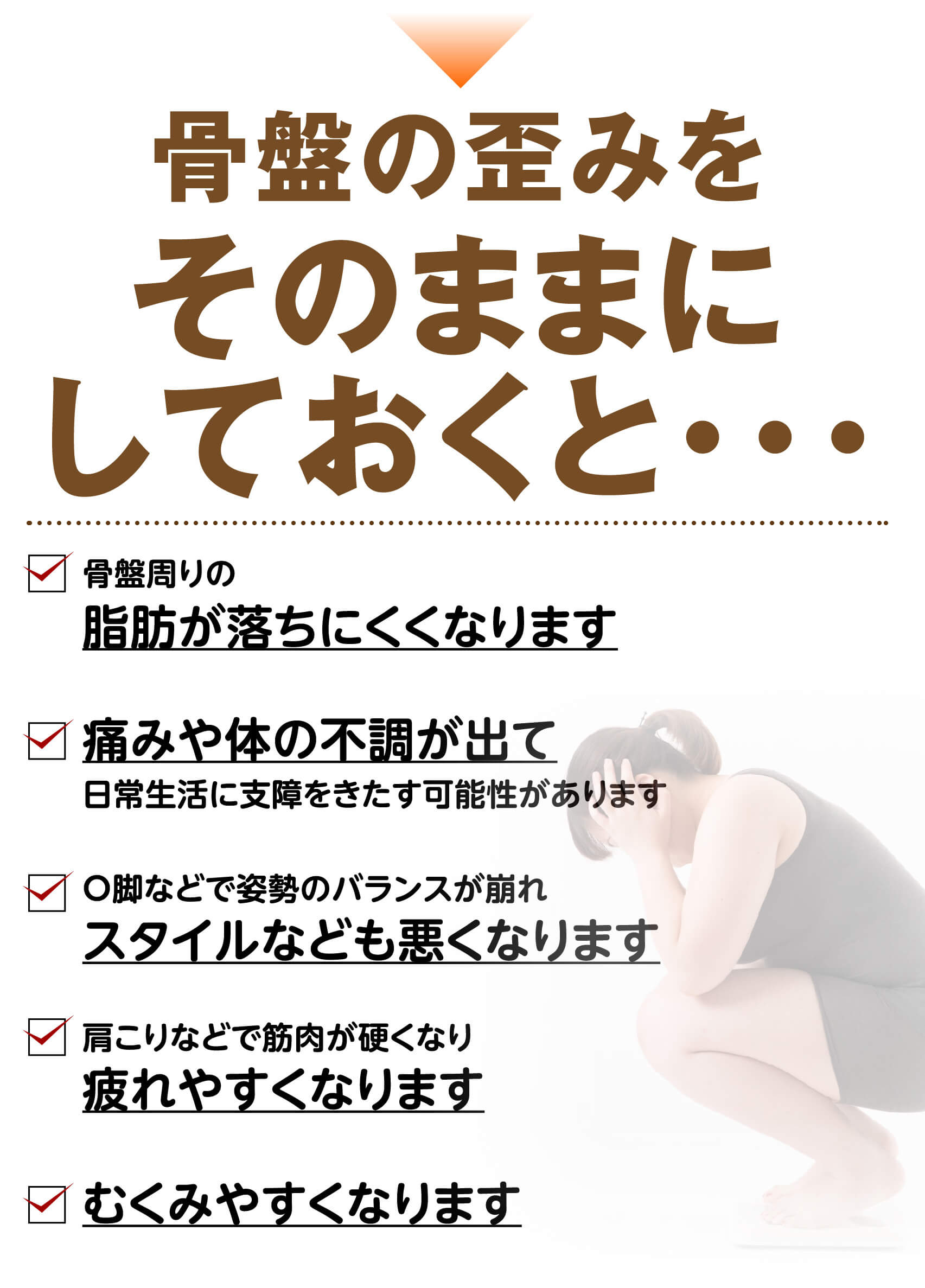 骨盤の歪みをそのままにしておくと…脂肪が落ちにくくなる・痛みや体の不調・スタイルが悪くなる・疲れやすくなる・むくみやすくなる