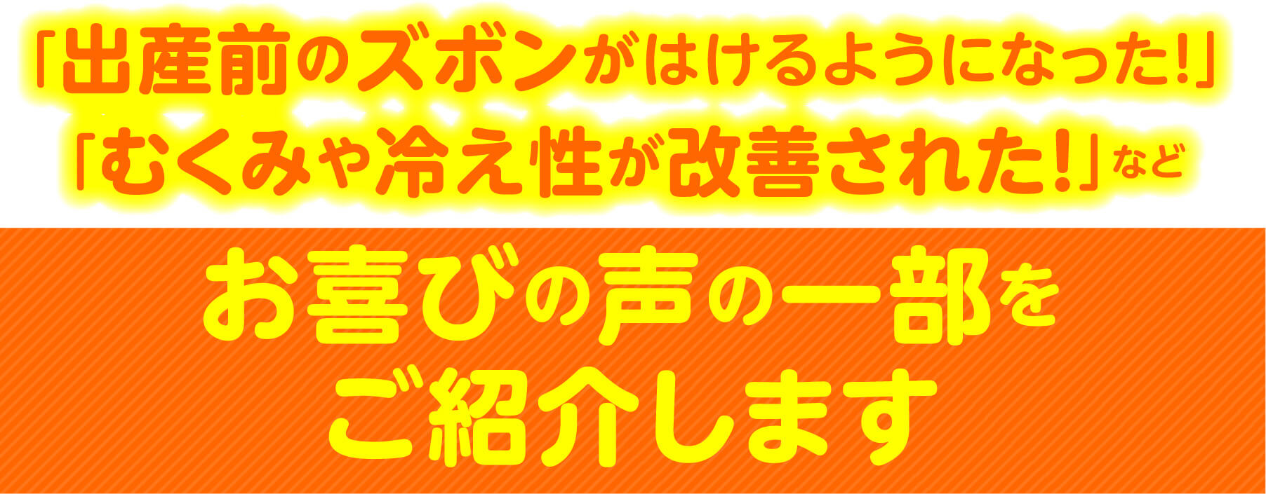 「出産前のズボンがはけるようになった！」「むくみや冷え性が改善された！」など お喜びの声の一部をご紹介します