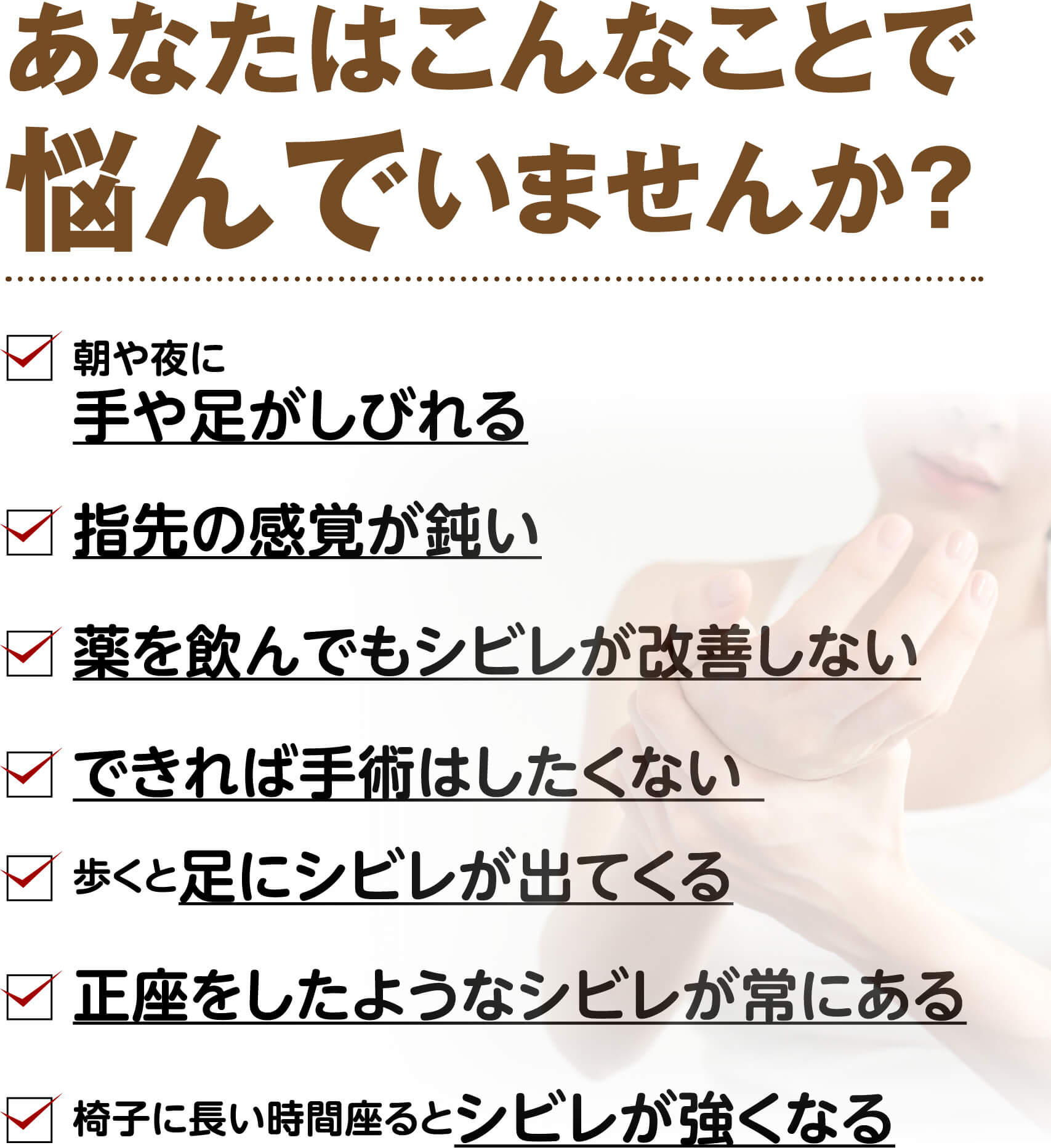 あなたはこんなことで悩んでいませんか？（朝や夜に手や足がしびれる・指先の感覚が鈍い・薬を飲んでもシビレが改善しない・手術はしたくない・歩くと足にシビレが出る・正座をしたようなシビレが常にある など）